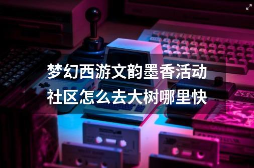 梦幻西游文韵墨香活动社区怎么去大树哪里快-第1张-游戏信息-龙启网