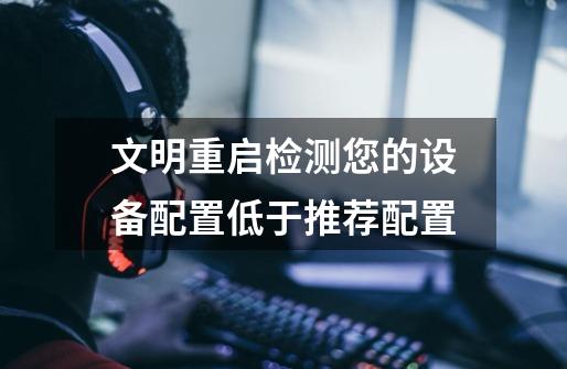 文明重启检测您的设备配置低于推荐配置-第1张-游戏信息-龙启网