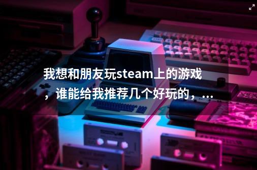我想和朋友玩steam上的游戏,谁能给我推荐几个好玩的,可以和好友一起玩的游戏,用笔记本玩-第1张-游戏信息-龙启网