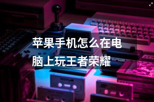 苹果手机怎么在电脑上玩王者荣耀-第1张-游戏信息-龙启网
