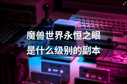 魔兽世界永恒之眼是什么级别的副本-第1张-游戏信息-龙启网