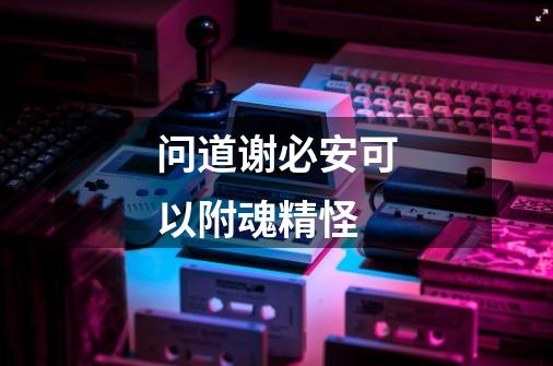 问道谢必安可以附魂精怪-第1张-游戏信息-龙启网
