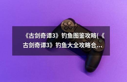 《古剑奇谭3》钓鱼图鉴攻略(《古剑奇谭3》钓鱼大全攻略合集)-第1张-游戏信息-龙启网