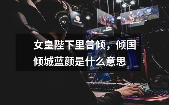 女皇陛下里普倾，倾国倾城蓝颜是什么意思-第1张-游戏信息-龙启网