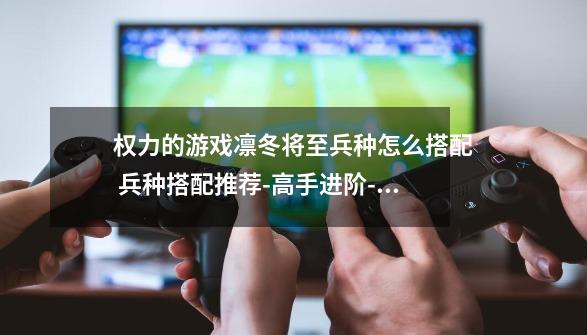 权力的游戏凛冬将至兵种怎么搭配 兵种搭配推荐-高手进阶-安族网-第1张-游戏信息-龙启网