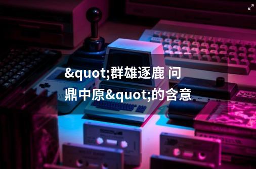 "群雄逐鹿 问鼎中原"的含意-第1张-游戏信息-龙启网