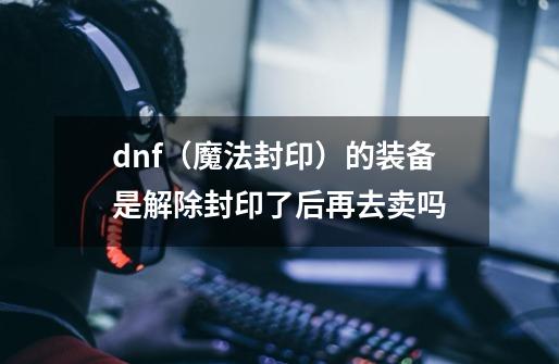 dnf（魔法封印）的装备是解除封印了后再去卖吗-第1张-游戏信息-龙启网