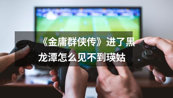 《金庸群侠传》进了黑龙潭怎么见不到瑛姑-第1张-游戏信息-龙启网