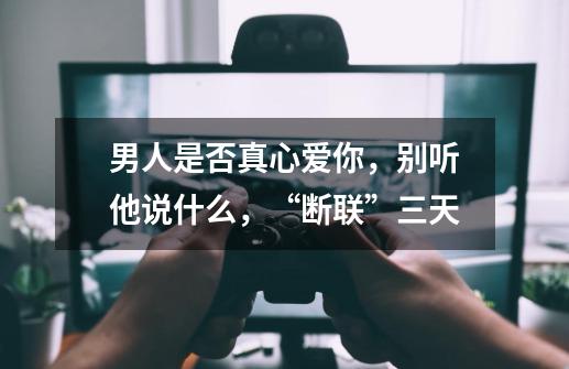 男人是否真心爱你,别听他说什么,“断联”三天-第1张-游戏信息-龙启网