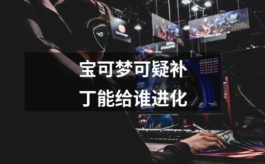 宝可梦可疑补丁能给谁进化-第1张-游戏信息-龙启网