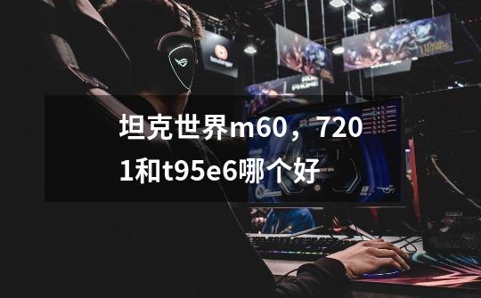 坦克世界m60，7201和t95e6哪个好-第1张-游戏信息-龙启网