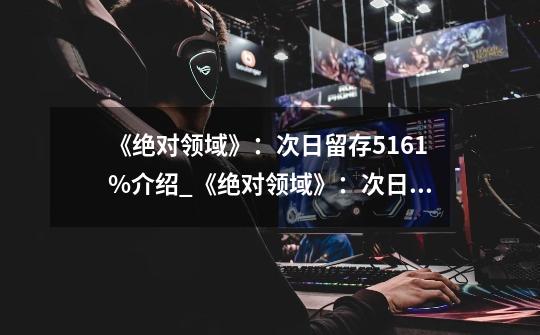 《绝对领域》:次日留存51.61%介绍_《绝对领域》:次日留存51.61%是什么-第1张-游戏信息-龙启网