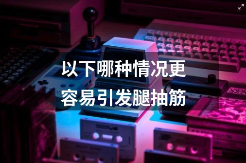 以下哪种情况更容易引发腿抽筋-第1张-游戏信息-龙启网