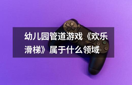 幼儿园管道游戏《欢乐滑梯》属于什么领域-第1张-游戏信息-龙启网