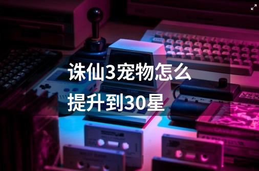诛仙3宠物怎么提升到30星-第1张-游戏信息-龙启网