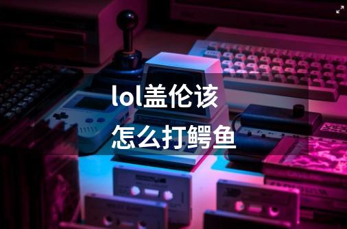 lol盖伦该怎么打鳄鱼-第1张-游戏信息-龙启网