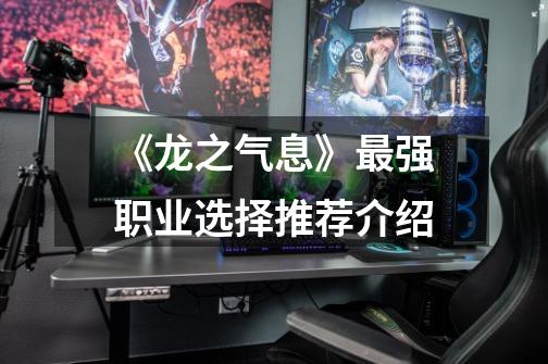 《龙之气息》最强职业选择推荐介绍-第1张-游戏信息-龙启网