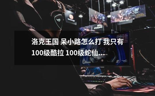 洛克王国 呆小路怎么打 我只有100级酷拉 100级蛇仙 80级逍遥 73级射手-第1张-游戏信息-龙启网