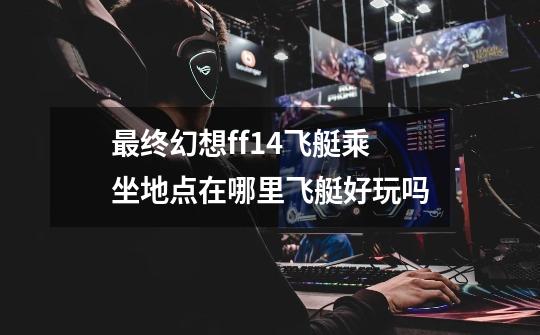 最终幻想ff14飞艇乘坐地点在哪里飞艇好玩吗-第1张-游戏信息-龙启网