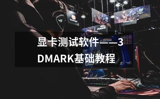 显卡测试软件——3DMARK基础教程-第1张-游戏信息-龙启网