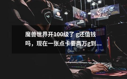 魔兽世界开100级了 g还值钱吗,现在一张点卡要两万g到6.0不会要三万g吧,点卡现在也涨价了,那-第1张-游戏信息-龙启网