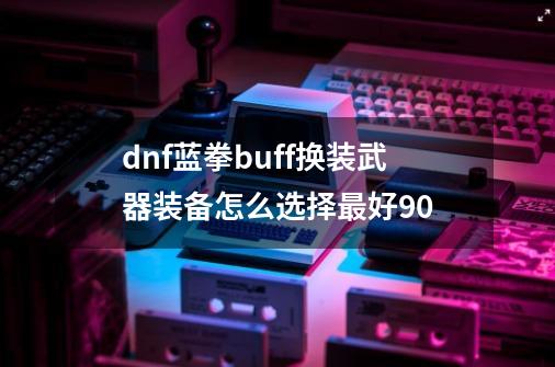 dnf蓝拳buff换装武器装备怎么选择最好90-第1张-游戏信息-龙启网