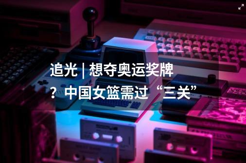 追光 | 想夺奥运奖牌?中国女篮需过“三关”-第1张-游戏信息-龙启网