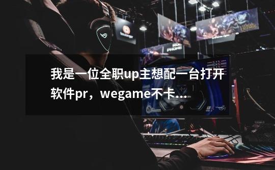 我是一位全职up主想配一台打开软件pr,wegame不卡顿的主机要求流畅,游戏什么的次要请问这两台-第1张-游戏信息-龙启网