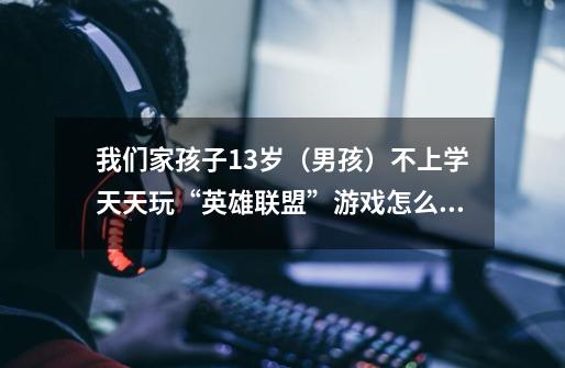我们家孩子13岁(男孩)不上学天天玩“英雄联盟”游戏怎么办-第1张-游戏信息-龙启网