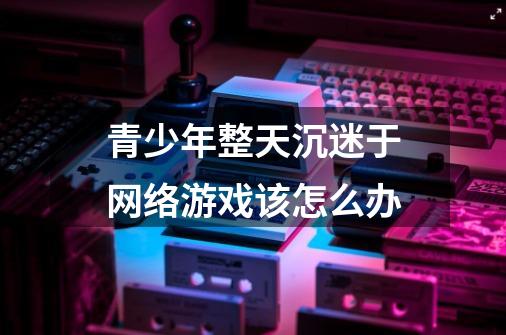 青少年整天沉迷于网络游戏该怎么办-第1张-游戏信息-龙启网
