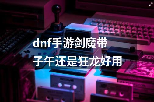 dnf手游剑魔带子午还是狂龙好用-第1张-游戏信息-龙启网