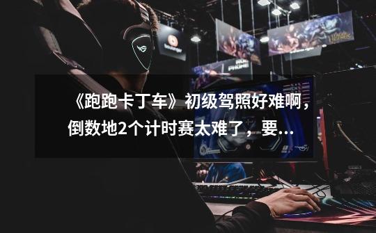 《跑跑卡丁车》初级驾照好难啊，倒数地2个计时赛太难了，要2分20秒内跑完三圈，太难了啊。。。怎么快点啊-第1张-游戏信息-龙启网