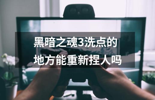 黑暗之魂3洗点的地方能重新捏人吗-第1张-游戏信息-龙启网