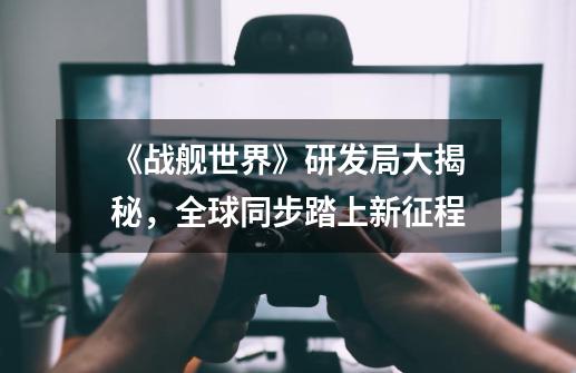 《战舰世界》研发局大揭秘,全球同步踏上新征程-第1张-游戏信息-龙启网