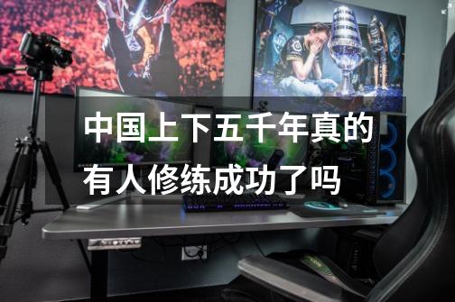 中国上下五千年真的有人修练成功了吗-第1张-游戏信息-龙启网