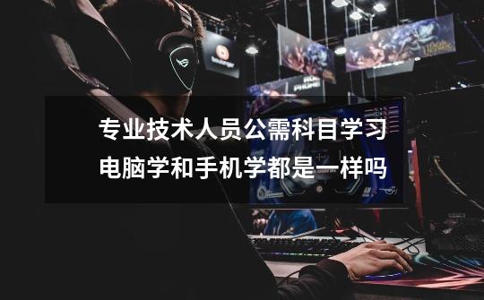 专业技术人员公需科目学习电脑学和手机学都是一样吗-第1张-游戏信息-龙启网