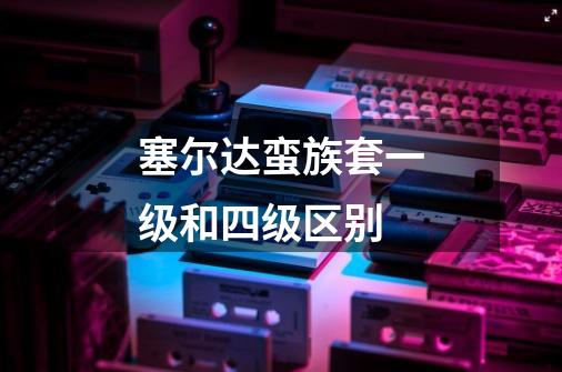 塞尔达蛮族套一级和四级区别-第1张-游戏信息-龙启网