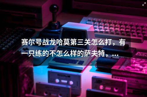 赛尔号战龙哈莫第三关怎么打,有一只练的不怎么样的萨夫特,冥王破天,王之哈莫,求大神指教!-第1张-游戏信息-龙启网