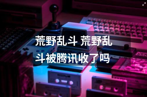荒野乱斗 荒野乱斗被腾讯收了吗-第1张-游戏信息-龙启网
