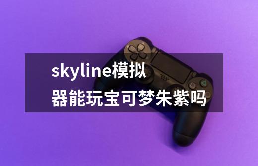 skyline模拟器能玩宝可梦朱紫吗-第1张-游戏信息-龙启网