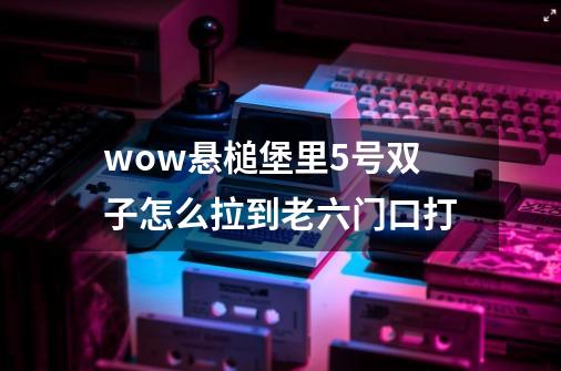 wow悬槌堡里5号双子怎么拉到老六门口打-第1张-游戏信息-龙启网