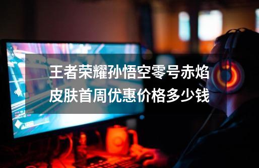 王者荣耀孙悟空零号赤焰皮肤首周优惠价格多少钱-第1张-游戏信息-龙启网