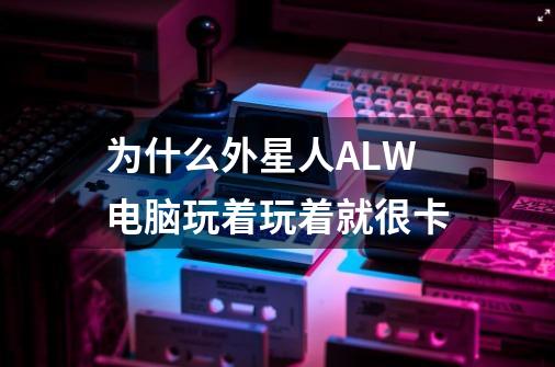 为什么外星人ALW电脑玩着玩着就很卡-第1张-游戏信息-龙启网