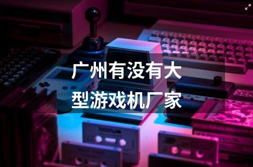 广州有没有大型游戏机厂家-第1张-游戏信息-龙启网