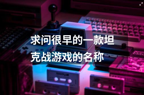 求问很早的一款坦克战游戏的名称-第1张-游戏信息-龙启网