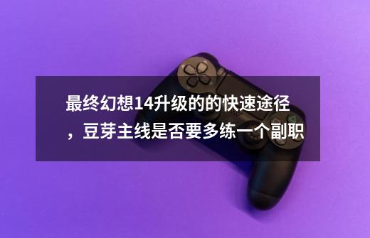 最终幻想14升级的的快速途径,豆芽主线是否要多练一个副职-第1张-游戏信息-龙启网