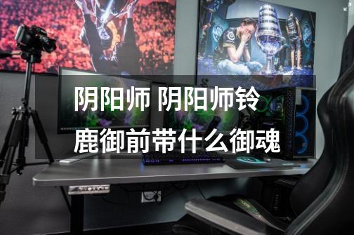 阴阳师 阴阳师铃鹿御前带什么御魂-第1张-游戏信息-龙启网