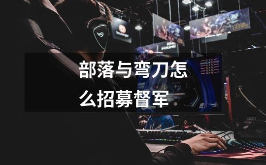 部落与弯刀怎么招募督军-第1张-游戏信息-龙启网