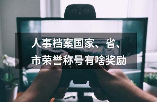 人事档案国家、省、市荣誉称号有啥奖励-第1张-游戏信息-龙启网