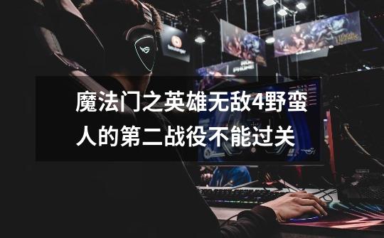 魔法门之英雄无敌4野蛮人的第二战役不能过关-第1张-游戏信息-龙启网